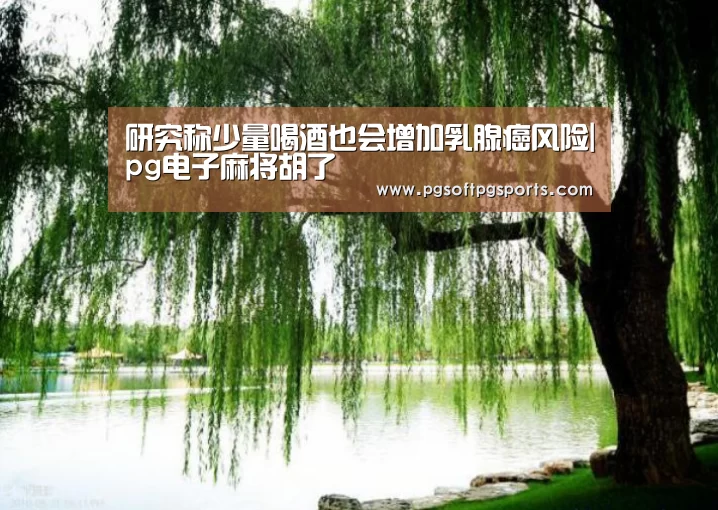 研究称少量喝酒也会增加乳腺癌风险|pg电子麻将胡了(图4) pg电子麻将胡了